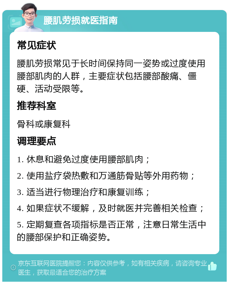 腰肌劳损就医指南 常见症状 腰肌劳损常见于长时间保持同一姿势或过度使用腰部肌肉的人群，主要症状包括腰部酸痛、僵硬、活动受限等。 推荐科室 骨科或康复科 调理要点 1. 休息和避免过度使用腰部肌肉； 2. 使用盐疗袋热敷和万通筋骨贴等外用药物； 3. 适当进行物理治疗和康复训练； 4. 如果症状不缓解，及时就医并完善相关检查； 5. 定期复查各项指标是否正常，注意日常生活中的腰部保护和正确姿势。