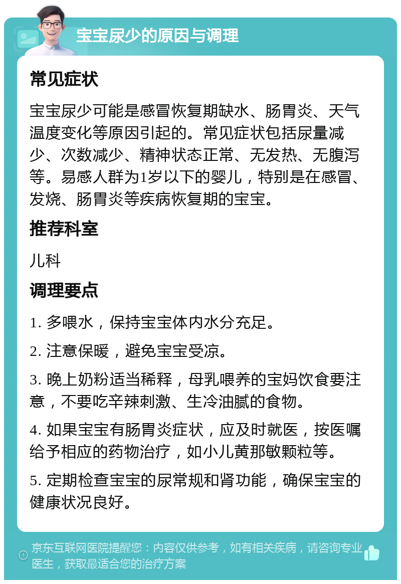 宝宝尿少的原因与调理 常见症状 宝宝尿少可能是感冒恢复期缺水、肠胃炎、天气温度变化等原因引起的。常见症状包括尿量减少、次数减少、精神状态正常、无发热、无腹泻等。易感人群为1岁以下的婴儿，特别是在感冒、发烧、肠胃炎等疾病恢复期的宝宝。 推荐科室 儿科 调理要点 1. 多喂水，保持宝宝体内水分充足。 2. 注意保暖，避免宝宝受凉。 3. 晚上奶粉适当稀释，母乳喂养的宝妈饮食要注意，不要吃辛辣刺激、生冷油腻的食物。 4. 如果宝宝有肠胃炎症状，应及时就医，按医嘱给予相应的药物治疗，如小儿黄那敏颗粒等。 5. 定期检查宝宝的尿常规和肾功能，确保宝宝的健康状况良好。