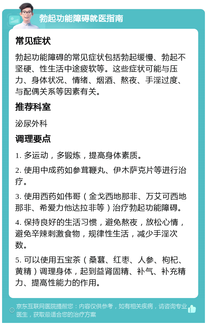 勃起功能障碍就医指南 常见症状 勃起功能障碍的常见症状包括勃起缓慢、勃起不坚硬、性生活中途疲软等。这些症状可能与压力、身体状况、情绪、烟酒、熬夜、手淫过度、与配偶关系等因素有关。 推荐科室 泌尿外科 调理要点 1. 多运动，多锻炼，提高身体素质。 2. 使用中成药如参茸鞭丸、伊木萨克片等进行治疗。 3. 使用西药如伟哥（金戈西地那非、万艾可西地那非、希爱力他达拉非等）治疗勃起功能障碍。 4. 保持良好的生活习惯，避免熬夜，放松心情，避免辛辣刺激食物，规律性生活，减少手淫次数。 5. 可以使用五宝茶（桑葚、红枣、人参、枸杞、黄精）调理身体，起到益肾固精、补气、补充精力、提高性能力的作用。