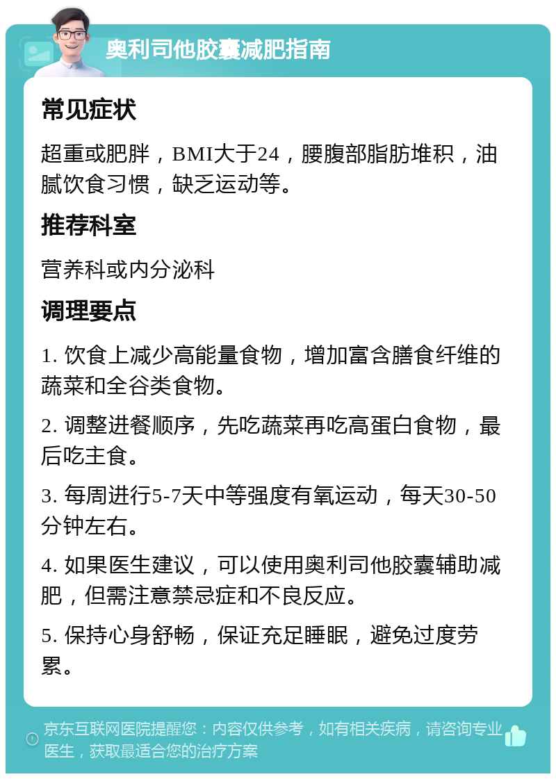 奥利司他胶囊减肥指南 常见症状 超重或肥胖，BMI大于24，腰腹部脂肪堆积，油腻饮食习惯，缺乏运动等。 推荐科室 营养科或内分泌科 调理要点 1. 饮食上减少高能量食物，增加富含膳食纤维的蔬菜和全谷类食物。 2. 调整进餐顺序，先吃蔬菜再吃高蛋白食物，最后吃主食。 3. 每周进行5-7天中等强度有氧运动，每天30-50分钟左右。 4. 如果医生建议，可以使用奥利司他胶囊辅助减肥，但需注意禁忌症和不良反应。 5. 保持心身舒畅，保证充足睡眠，避免过度劳累。