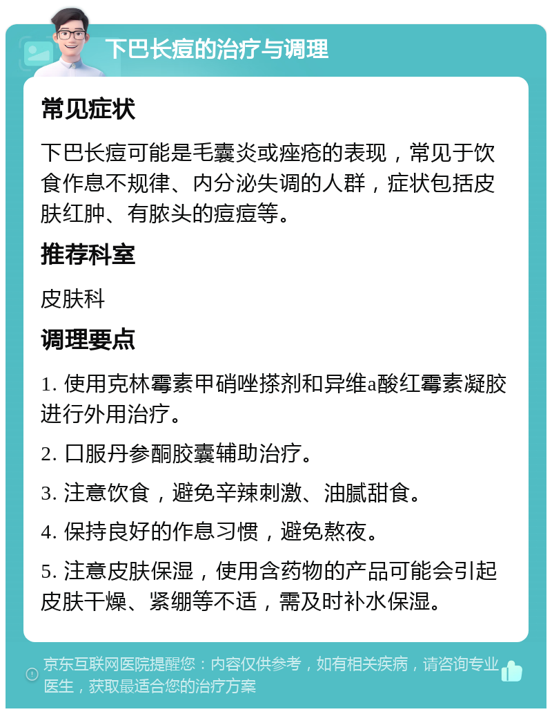 下巴长痘的治疗与调理 常见症状 下巴长痘可能是毛囊炎或痤疮的表现，常见于饮食作息不规律、内分泌失调的人群，症状包括皮肤红肿、有脓头的痘痘等。 推荐科室 皮肤科 调理要点 1. 使用克林霉素甲硝唑搽剂和异维a酸红霉素凝胶进行外用治疗。 2. 口服丹参酮胶囊辅助治疗。 3. 注意饮食，避免辛辣刺激、油腻甜食。 4. 保持良好的作息习惯，避免熬夜。 5. 注意皮肤保湿，使用含药物的产品可能会引起皮肤干燥、紧绷等不适，需及时补水保湿。