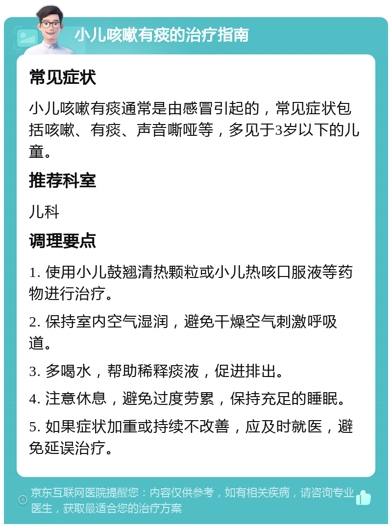 小儿咳嗽有痰的治疗指南 常见症状 小儿咳嗽有痰通常是由感冒引起的，常见症状包括咳嗽、有痰、声音嘶哑等，多见于3岁以下的儿童。 推荐科室 儿科 调理要点 1. 使用小儿鼓翘清热颗粒或小儿热咳口服液等药物进行治疗。 2. 保持室内空气湿润，避免干燥空气刺激呼吸道。 3. 多喝水，帮助稀释痰液，促进排出。 4. 注意休息，避免过度劳累，保持充足的睡眠。 5. 如果症状加重或持续不改善，应及时就医，避免延误治疗。