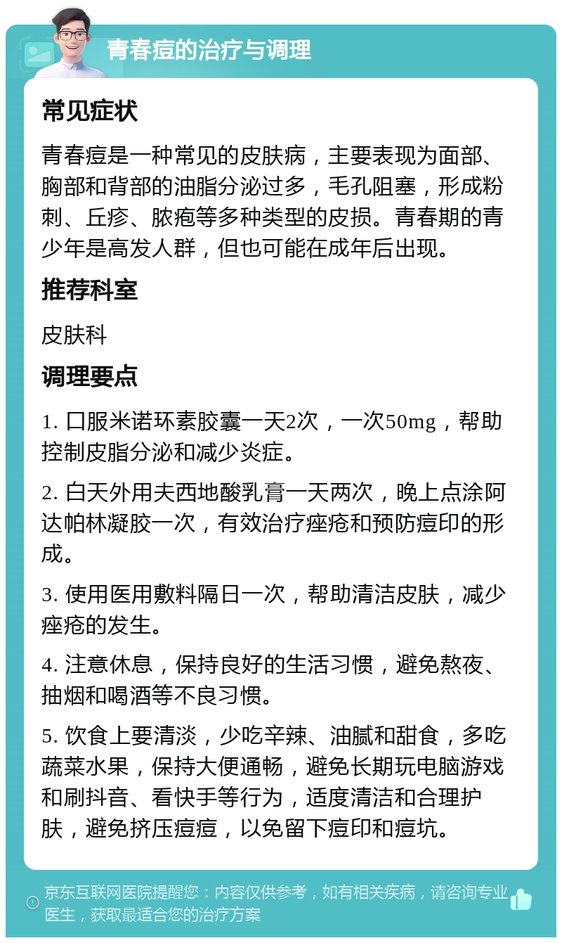 青春痘的治疗与调理 常见症状 青春痘是一种常见的皮肤病，主要表现为面部、胸部和背部的油脂分泌过多，毛孔阻塞，形成粉刺、丘疹、脓疱等多种类型的皮损。青春期的青少年是高发人群，但也可能在成年后出现。 推荐科室 皮肤科 调理要点 1. 口服米诺环素胶囊一天2次，一次50mg，帮助控制皮脂分泌和减少炎症。 2. 白天外用夫西地酸乳膏一天两次，晚上点涂阿达帕林凝胶一次，有效治疗痤疮和预防痘印的形成。 3. 使用医用敷料隔日一次，帮助清洁皮肤，减少痤疮的发生。 4. 注意休息，保持良好的生活习惯，避免熬夜、抽烟和喝酒等不良习惯。 5. 饮食上要清淡，少吃辛辣、油腻和甜食，多吃蔬菜水果，保持大便通畅，避免长期玩电脑游戏和刷抖音、看快手等行为，适度清洁和合理护肤，避免挤压痘痘，以免留下痘印和痘坑。