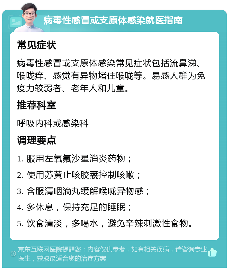 病毒性感冒或支原体感染就医指南 常见症状 病毒性感冒或支原体感染常见症状包括流鼻涕、喉咙痒、感觉有异物堵住喉咙等。易感人群为免疫力较弱者、老年人和儿童。 推荐科室 呼吸内科或感染科 调理要点 1. 服用左氧氟沙星消炎药物； 2. 使用苏黄止咳胶囊控制咳嗽； 3. 含服清咽滴丸缓解喉咙异物感； 4. 多休息，保持充足的睡眠； 5. 饮食清淡，多喝水，避免辛辣刺激性食物。