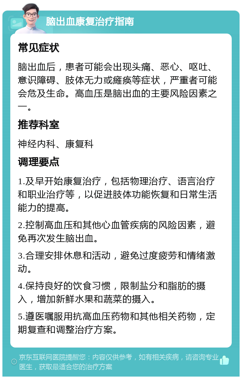 脑出血康复治疗指南 常见症状 脑出血后，患者可能会出现头痛、恶心、呕吐、意识障碍、肢体无力或瘫痪等症状，严重者可能会危及生命。高血压是脑出血的主要风险因素之一。 推荐科室 神经内科、康复科 调理要点 1.及早开始康复治疗，包括物理治疗、语言治疗和职业治疗等，以促进肢体功能恢复和日常生活能力的提高。 2.控制高血压和其他心血管疾病的风险因素，避免再次发生脑出血。 3.合理安排休息和活动，避免过度疲劳和情绪激动。 4.保持良好的饮食习惯，限制盐分和脂肪的摄入，增加新鲜水果和蔬菜的摄入。 5.遵医嘱服用抗高血压药物和其他相关药物，定期复查和调整治疗方案。