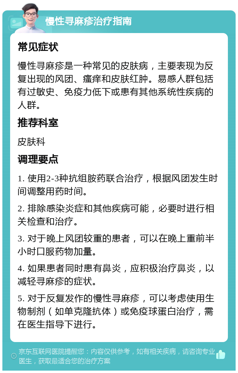 慢性寻麻疹治疗指南 常见症状 慢性寻麻疹是一种常见的皮肤病，主要表现为反复出现的风团、瘙痒和皮肤红肿。易感人群包括有过敏史、免疫力低下或患有其他系统性疾病的人群。 推荐科室 皮肤科 调理要点 1. 使用2-3种抗组胺药联合治疗，根据风团发生时间调整用药时间。 2. 排除感染炎症和其他疾病可能，必要时进行相关检查和治疗。 3. 对于晚上风团较重的患者，可以在晚上重前半小时口服药物加量。 4. 如果患者同时患有鼻炎，应积极治疗鼻炎，以减轻寻麻疹的症状。 5. 对于反复发作的慢性寻麻疹，可以考虑使用生物制剂（如单克隆抗体）或免疫球蛋白治疗，需在医生指导下进行。