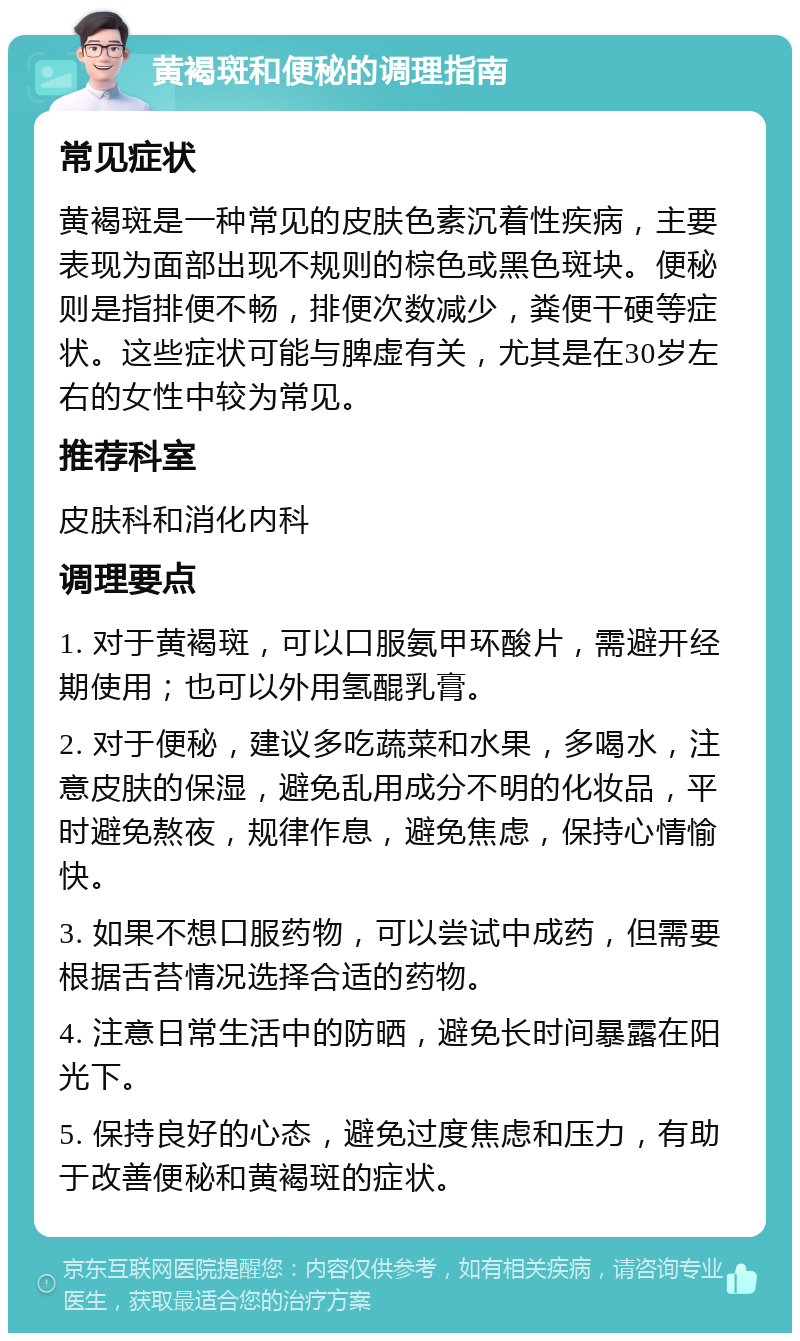 黄褐斑和便秘的调理指南 常见症状 黄褐斑是一种常见的皮肤色素沉着性疾病，主要表现为面部出现不规则的棕色或黑色斑块。便秘则是指排便不畅，排便次数减少，粪便干硬等症状。这些症状可能与脾虚有关，尤其是在30岁左右的女性中较为常见。 推荐科室 皮肤科和消化内科 调理要点 1. 对于黄褐斑，可以口服氨甲环酸片，需避开经期使用；也可以外用氢醌乳膏。 2. 对于便秘，建议多吃蔬菜和水果，多喝水，注意皮肤的保湿，避免乱用成分不明的化妆品，平时避免熬夜，规律作息，避免焦虑，保持心情愉快。 3. 如果不想口服药物，可以尝试中成药，但需要根据舌苔情况选择合适的药物。 4. 注意日常生活中的防晒，避免长时间暴露在阳光下。 5. 保持良好的心态，避免过度焦虑和压力，有助于改善便秘和黄褐斑的症状。