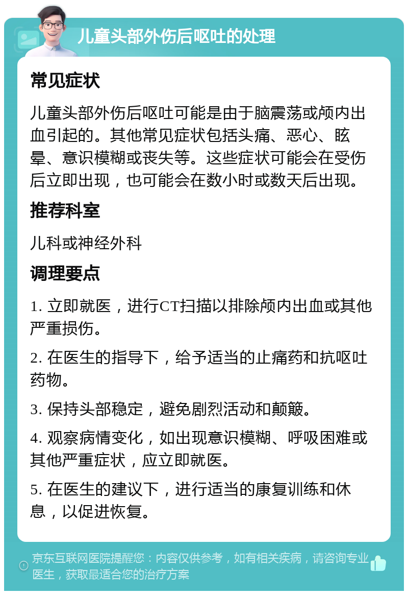 儿童头部外伤后呕吐的处理 常见症状 儿童头部外伤后呕吐可能是由于脑震荡或颅内出血引起的。其他常见症状包括头痛、恶心、眩晕、意识模糊或丧失等。这些症状可能会在受伤后立即出现，也可能会在数小时或数天后出现。 推荐科室 儿科或神经外科 调理要点 1. 立即就医，进行CT扫描以排除颅内出血或其他严重损伤。 2. 在医生的指导下，给予适当的止痛药和抗呕吐药物。 3. 保持头部稳定，避免剧烈活动和颠簸。 4. 观察病情变化，如出现意识模糊、呼吸困难或其他严重症状，应立即就医。 5. 在医生的建议下，进行适当的康复训练和休息，以促进恢复。