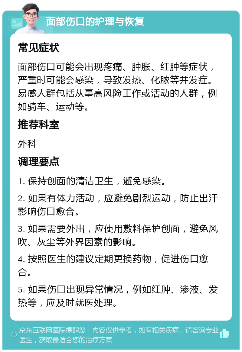 面部伤口的护理与恢复 常见症状 面部伤口可能会出现疼痛、肿胀、红肿等症状，严重时可能会感染，导致发热、化脓等并发症。易感人群包括从事高风险工作或活动的人群，例如骑车、运动等。 推荐科室 外科 调理要点 1. 保持创面的清洁卫生，避免感染。 2. 如果有体力活动，应避免剧烈运动，防止出汗影响伤口愈合。 3. 如果需要外出，应使用敷料保护创面，避免风吹、灰尘等外界因素的影响。 4. 按照医生的建议定期更换药物，促进伤口愈合。 5. 如果伤口出现异常情况，例如红肿、渗液、发热等，应及时就医处理。