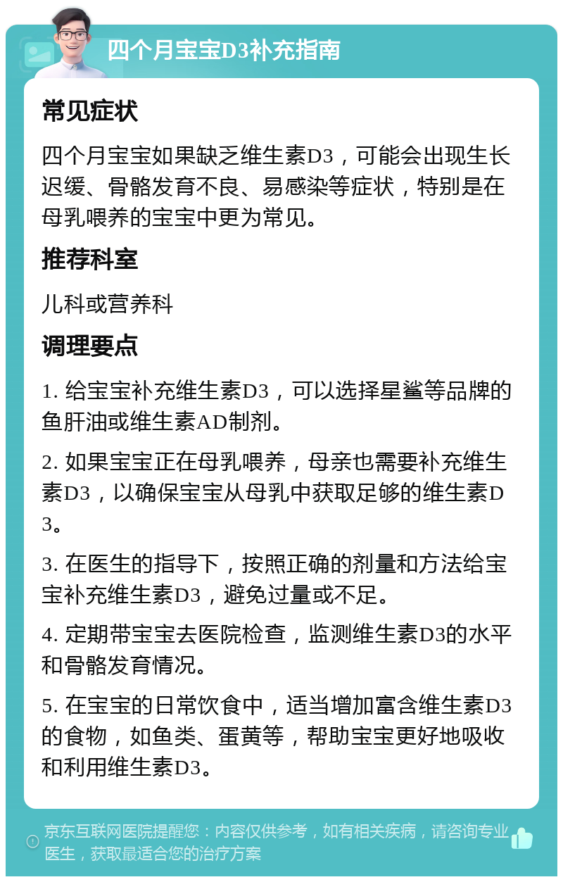 四个月宝宝D3补充指南 常见症状 四个月宝宝如果缺乏维生素D3，可能会出现生长迟缓、骨骼发育不良、易感染等症状，特别是在母乳喂养的宝宝中更为常见。 推荐科室 儿科或营养科 调理要点 1. 给宝宝补充维生素D3，可以选择星鲨等品牌的鱼肝油或维生素AD制剂。 2. 如果宝宝正在母乳喂养，母亲也需要补充维生素D3，以确保宝宝从母乳中获取足够的维生素D3。 3. 在医生的指导下，按照正确的剂量和方法给宝宝补充维生素D3，避免过量或不足。 4. 定期带宝宝去医院检查，监测维生素D3的水平和骨骼发育情况。 5. 在宝宝的日常饮食中，适当增加富含维生素D3的食物，如鱼类、蛋黄等，帮助宝宝更好地吸收和利用维生素D3。