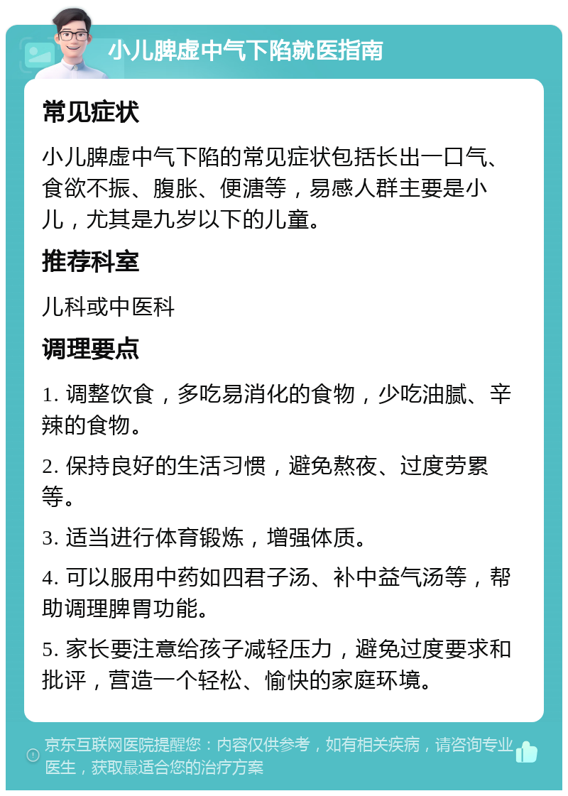 小儿脾虚中气下陷就医指南 常见症状 小儿脾虚中气下陷的常见症状包括长出一口气、食欲不振、腹胀、便溏等，易感人群主要是小儿，尤其是九岁以下的儿童。 推荐科室 儿科或中医科 调理要点 1. 调整饮食，多吃易消化的食物，少吃油腻、辛辣的食物。 2. 保持良好的生活习惯，避免熬夜、过度劳累等。 3. 适当进行体育锻炼，增强体质。 4. 可以服用中药如四君子汤、补中益气汤等，帮助调理脾胃功能。 5. 家长要注意给孩子减轻压力，避免过度要求和批评，营造一个轻松、愉快的家庭环境。