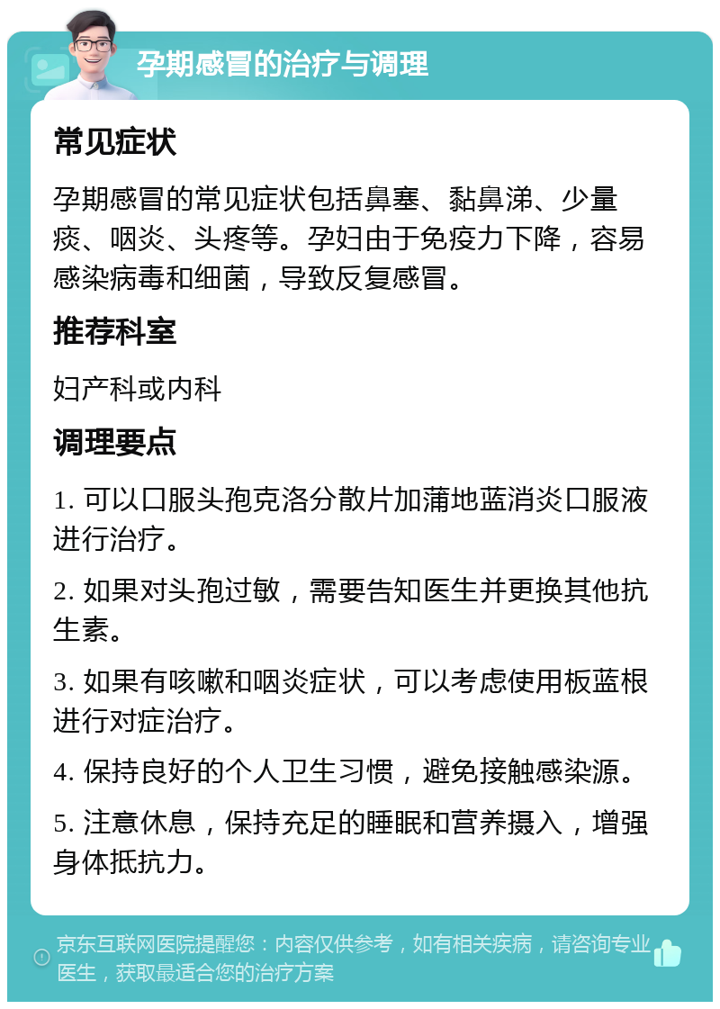 孕期感冒的治疗与调理 常见症状 孕期感冒的常见症状包括鼻塞、黏鼻涕、少量痰、咽炎、头疼等。孕妇由于免疫力下降，容易感染病毒和细菌，导致反复感冒。 推荐科室 妇产科或内科 调理要点 1. 可以口服头孢克洛分散片加蒲地蓝消炎口服液进行治疗。 2. 如果对头孢过敏，需要告知医生并更换其他抗生素。 3. 如果有咳嗽和咽炎症状，可以考虑使用板蓝根进行对症治疗。 4. 保持良好的个人卫生习惯，避免接触感染源。 5. 注意休息，保持充足的睡眠和营养摄入，增强身体抵抗力。