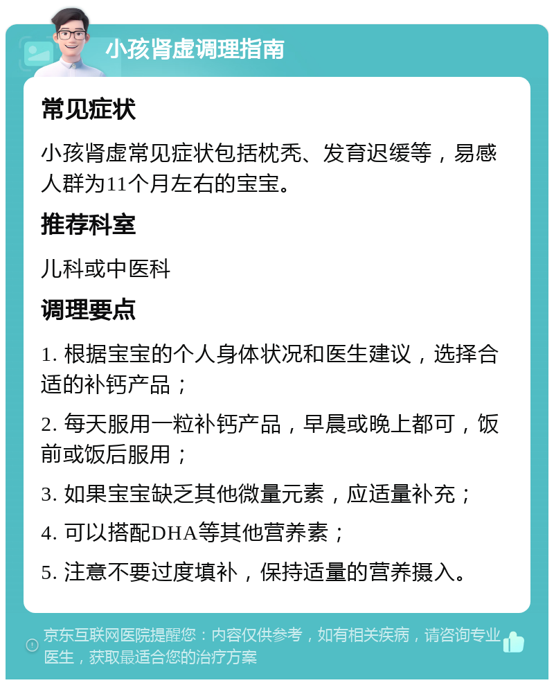 小孩肾虚调理指南 常见症状 小孩肾虚常见症状包括枕秃、发育迟缓等，易感人群为11个月左右的宝宝。 推荐科室 儿科或中医科 调理要点 1. 根据宝宝的个人身体状况和医生建议，选择合适的补钙产品； 2. 每天服用一粒补钙产品，早晨或晚上都可，饭前或饭后服用； 3. 如果宝宝缺乏其他微量元素，应适量补充； 4. 可以搭配DHA等其他营养素； 5. 注意不要过度填补，保持适量的营养摄入。