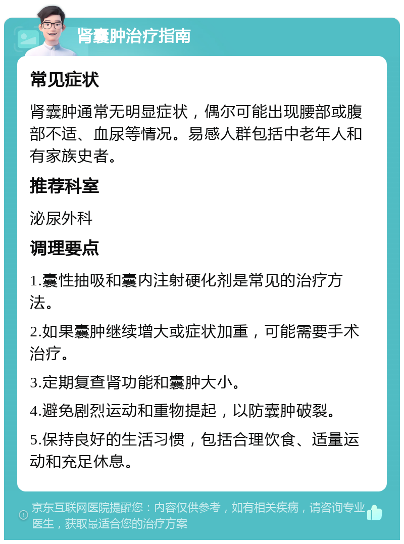 肾囊肿治疗指南 常见症状 肾囊肿通常无明显症状，偶尔可能出现腰部或腹部不适、血尿等情况。易感人群包括中老年人和有家族史者。 推荐科室 泌尿外科 调理要点 1.囊性抽吸和囊内注射硬化剂是常见的治疗方法。 2.如果囊肿继续增大或症状加重，可能需要手术治疗。 3.定期复查肾功能和囊肿大小。 4.避免剧烈运动和重物提起，以防囊肿破裂。 5.保持良好的生活习惯，包括合理饮食、适量运动和充足休息。