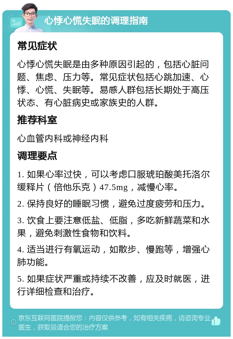 心悸心慌失眠的调理指南 常见症状 心悸心慌失眠是由多种原因引起的，包括心脏问题、焦虑、压力等。常见症状包括心跳加速、心悸、心慌、失眠等。易感人群包括长期处于高压状态、有心脏病史或家族史的人群。 推荐科室 心血管内科或神经内科 调理要点 1. 如果心率过快，可以考虑口服琥珀酸美托洛尔缓释片（倍他乐克）47.5mg，减慢心率。 2. 保持良好的睡眠习惯，避免过度疲劳和压力。 3. 饮食上要注意低盐、低脂，多吃新鲜蔬菜和水果，避免刺激性食物和饮料。 4. 适当进行有氧运动，如散步、慢跑等，增强心肺功能。 5. 如果症状严重或持续不改善，应及时就医，进行详细检查和治疗。