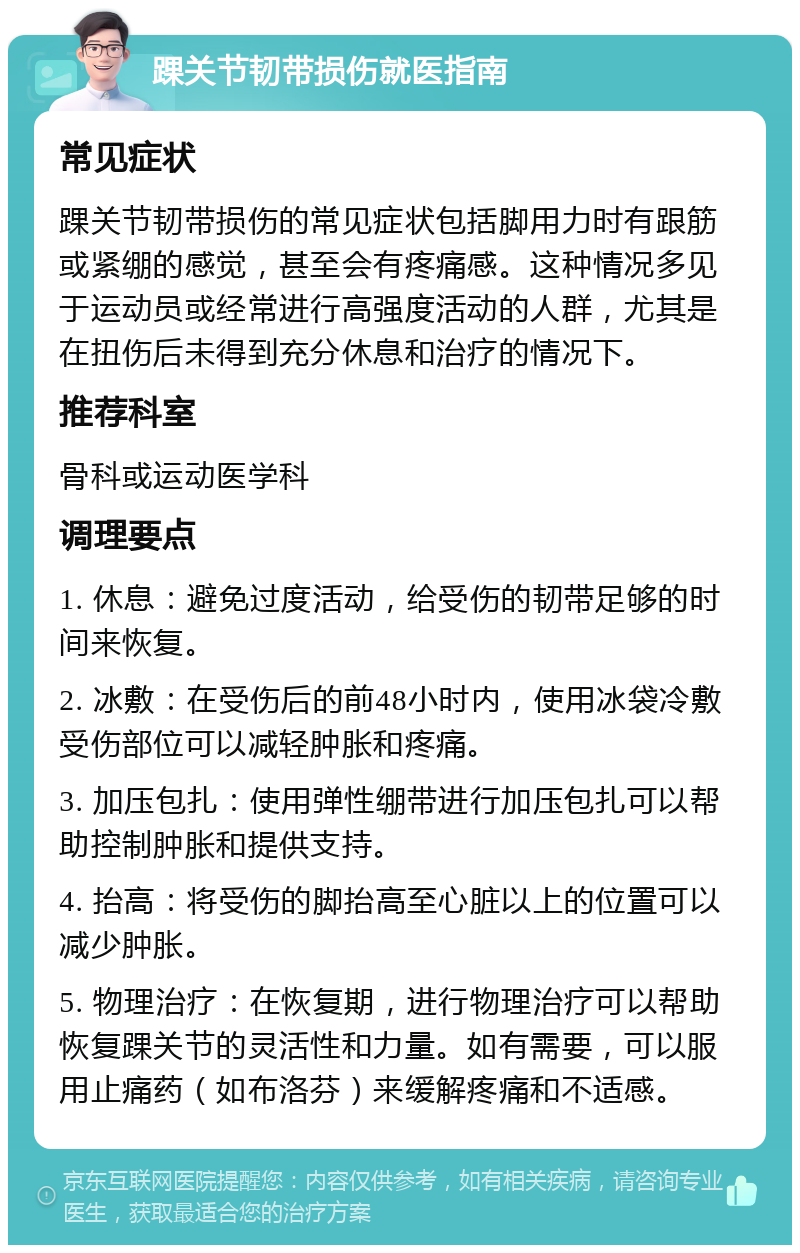 踝关节韧带损伤就医指南 常见症状 踝关节韧带损伤的常见症状包括脚用力时有跟筋或紧绷的感觉，甚至会有疼痛感。这种情况多见于运动员或经常进行高强度活动的人群，尤其是在扭伤后未得到充分休息和治疗的情况下。 推荐科室 骨科或运动医学科 调理要点 1. 休息：避免过度活动，给受伤的韧带足够的时间来恢复。 2. 冰敷：在受伤后的前48小时内，使用冰袋冷敷受伤部位可以减轻肿胀和疼痛。 3. 加压包扎：使用弹性绷带进行加压包扎可以帮助控制肿胀和提供支持。 4. 抬高：将受伤的脚抬高至心脏以上的位置可以减少肿胀。 5. 物理治疗：在恢复期，进行物理治疗可以帮助恢复踝关节的灵活性和力量。如有需要，可以服用止痛药（如布洛芬）来缓解疼痛和不适感。