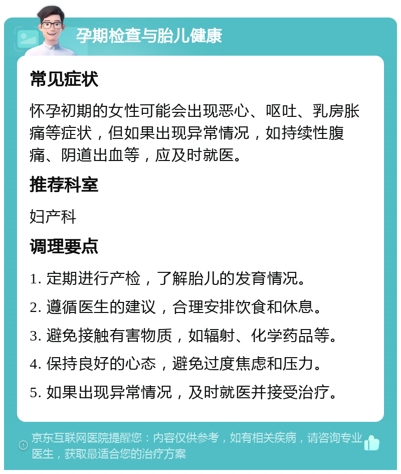 孕期检查与胎儿健康 常见症状 怀孕初期的女性可能会出现恶心、呕吐、乳房胀痛等症状，但如果出现异常情况，如持续性腹痛、阴道出血等，应及时就医。 推荐科室 妇产科 调理要点 1. 定期进行产检，了解胎儿的发育情况。 2. 遵循医生的建议，合理安排饮食和休息。 3. 避免接触有害物质，如辐射、化学药品等。 4. 保持良好的心态，避免过度焦虑和压力。 5. 如果出现异常情况，及时就医并接受治疗。