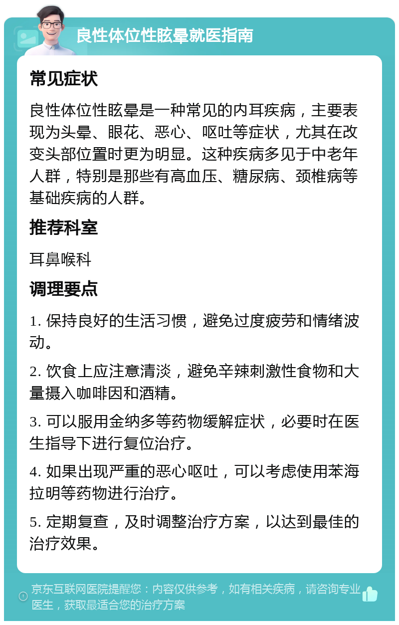 良性体位性眩晕就医指南 常见症状 良性体位性眩晕是一种常见的内耳疾病，主要表现为头晕、眼花、恶心、呕吐等症状，尤其在改变头部位置时更为明显。这种疾病多见于中老年人群，特别是那些有高血压、糖尿病、颈椎病等基础疾病的人群。 推荐科室 耳鼻喉科 调理要点 1. 保持良好的生活习惯，避免过度疲劳和情绪波动。 2. 饮食上应注意清淡，避免辛辣刺激性食物和大量摄入咖啡因和酒精。 3. 可以服用金纳多等药物缓解症状，必要时在医生指导下进行复位治疗。 4. 如果出现严重的恶心呕吐，可以考虑使用苯海拉明等药物进行治疗。 5. 定期复查，及时调整治疗方案，以达到最佳的治疗效果。