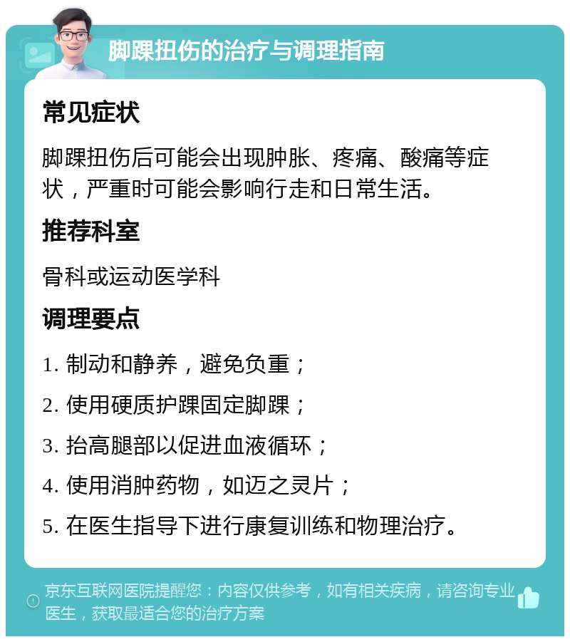 脚踝扭伤的治疗与调理指南 常见症状 脚踝扭伤后可能会出现肿胀、疼痛、酸痛等症状，严重时可能会影响行走和日常生活。 推荐科室 骨科或运动医学科 调理要点 1. 制动和静养，避免负重； 2. 使用硬质护踝固定脚踝； 3. 抬高腿部以促进血液循环； 4. 使用消肿药物，如迈之灵片； 5. 在医生指导下进行康复训练和物理治疗。