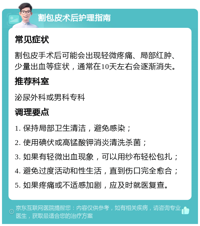 割包皮术后护理指南 常见症状 割包皮手术后可能会出现轻微疼痛、局部红肿、少量出血等症状，通常在10天左右会逐渐消失。 推荐科室 泌尿外科或男科专科 调理要点 1. 保持局部卫生清洁，避免感染； 2. 使用碘伏或高锰酸钾消炎清洗杀菌； 3. 如果有轻微出血现象，可以用纱布轻松包扎； 4. 避免过度活动和性生活，直到伤口完全愈合； 5. 如果疼痛或不适感加剧，应及时就医复查。