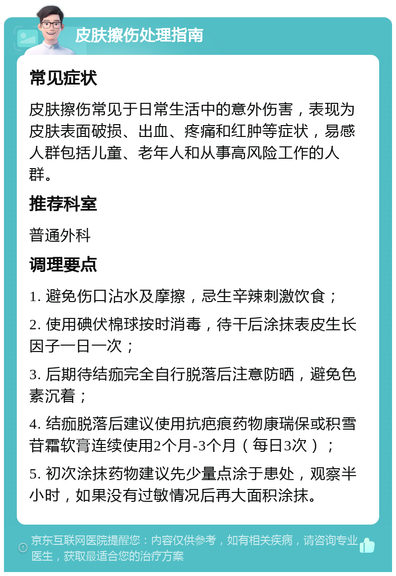 皮肤擦伤处理指南 常见症状 皮肤擦伤常见于日常生活中的意外伤害，表现为皮肤表面破损、出血、疼痛和红肿等症状，易感人群包括儿童、老年人和从事高风险工作的人群。 推荐科室 普通外科 调理要点 1. 避免伤口沾水及摩擦，忌生辛辣刺激饮食； 2. 使用碘伏棉球按时消毒，待干后涂抹表皮生长因子一日一次； 3. 后期待结痂完全自行脱落后注意防晒，避免色素沉着； 4. 结痂脱落后建议使用抗疤痕药物康瑞保或积雪苷霜软膏连续使用2个月-3个月（每日3次）； 5. 初次涂抹药物建议先少量点涂于患处，观察半小时，如果没有过敏情况后再大面积涂抹。