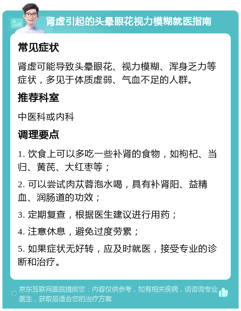 肾虚引起的头晕眼花视力模糊就医指南 常见症状 肾虚可能导致头晕眼花、视力模糊、浑身乏力等症状，多见于体质虚弱、气血不足的人群。 推荐科室 中医科或内科 调理要点 1. 饮食上可以多吃一些补肾的食物，如枸杞、当归、黄芪、大红枣等； 2. 可以尝试肉苁蓉泡水喝，具有补肾阳、益精血、润肠道的功效； 3. 定期复查，根据医生建议进行用药； 4. 注意休息，避免过度劳累； 5. 如果症状无好转，应及时就医，接受专业的诊断和治疗。