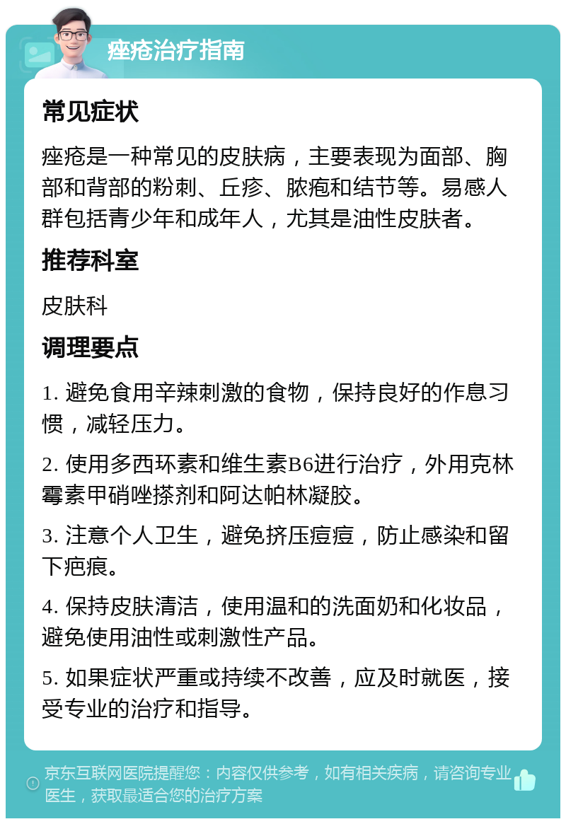 痤疮治疗指南 常见症状 痤疮是一种常见的皮肤病，主要表现为面部、胸部和背部的粉刺、丘疹、脓疱和结节等。易感人群包括青少年和成年人，尤其是油性皮肤者。 推荐科室 皮肤科 调理要点 1. 避免食用辛辣刺激的食物，保持良好的作息习惯，减轻压力。 2. 使用多西环素和维生素B6进行治疗，外用克林霉素甲硝唑搽剂和阿达帕林凝胶。 3. 注意个人卫生，避免挤压痘痘，防止感染和留下疤痕。 4. 保持皮肤清洁，使用温和的洗面奶和化妆品，避免使用油性或刺激性产品。 5. 如果症状严重或持续不改善，应及时就医，接受专业的治疗和指导。