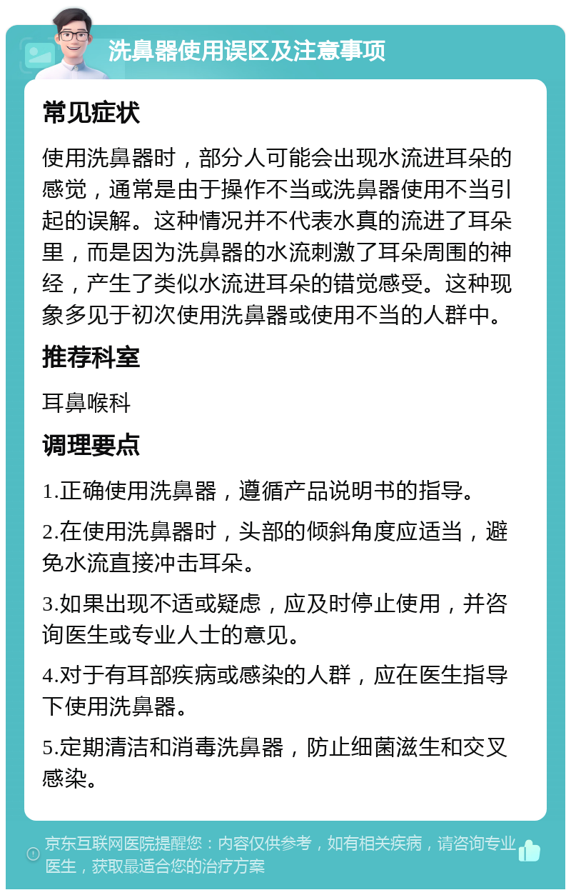 洗鼻器使用误区及注意事项 常见症状 使用洗鼻器时，部分人可能会出现水流进耳朵的感觉，通常是由于操作不当或洗鼻器使用不当引起的误解。这种情况并不代表水真的流进了耳朵里，而是因为洗鼻器的水流刺激了耳朵周围的神经，产生了类似水流进耳朵的错觉感受。这种现象多见于初次使用洗鼻器或使用不当的人群中。 推荐科室 耳鼻喉科 调理要点 1.正确使用洗鼻器，遵循产品说明书的指导。 2.在使用洗鼻器时，头部的倾斜角度应适当，避免水流直接冲击耳朵。 3.如果出现不适或疑虑，应及时停止使用，并咨询医生或专业人士的意见。 4.对于有耳部疾病或感染的人群，应在医生指导下使用洗鼻器。 5.定期清洁和消毒洗鼻器，防止细菌滋生和交叉感染。