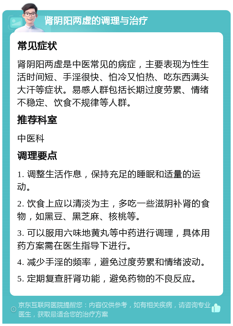 肾阴阳两虚的调理与治疗 常见症状 肾阴阳两虚是中医常见的病症，主要表现为性生活时间短、手淫很快、怕冷又怕热、吃东西满头大汗等症状。易感人群包括长期过度劳累、情绪不稳定、饮食不规律等人群。 推荐科室 中医科 调理要点 1. 调整生活作息，保持充足的睡眠和适量的运动。 2. 饮食上应以清淡为主，多吃一些滋阴补肾的食物，如黑豆、黑芝麻、核桃等。 3. 可以服用六味地黄丸等中药进行调理，具体用药方案需在医生指导下进行。 4. 减少手淫的频率，避免过度劳累和情绪波动。 5. 定期复查肝肾功能，避免药物的不良反应。