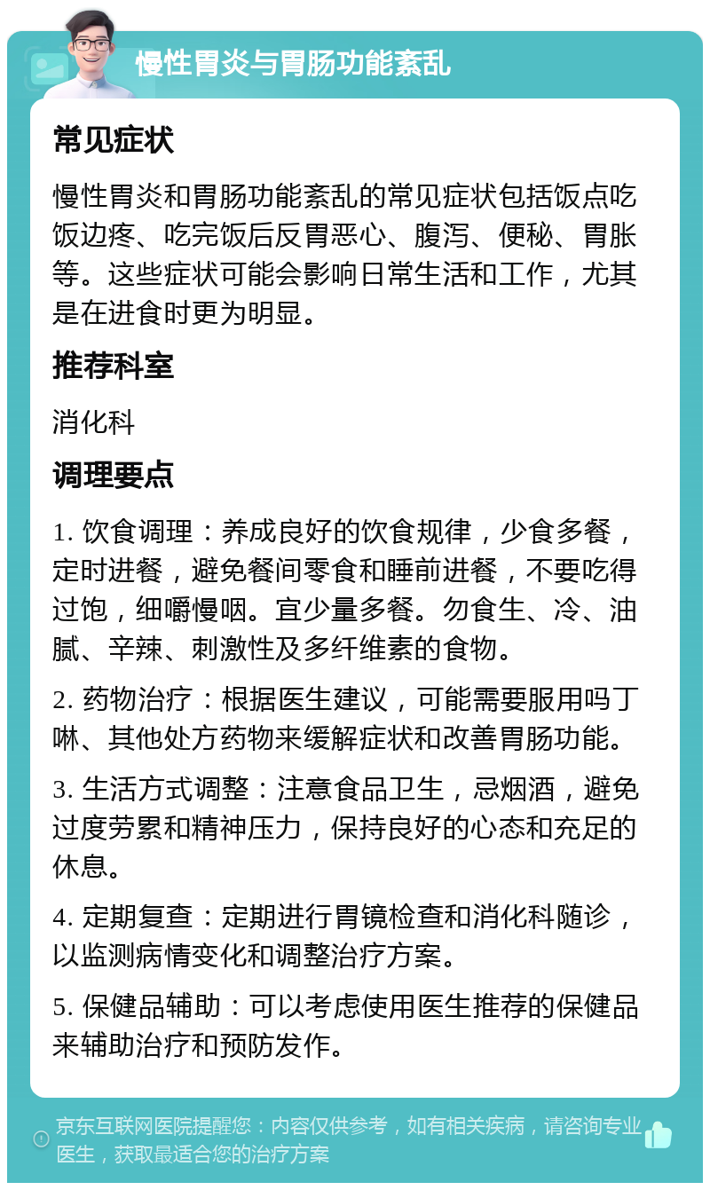 慢性胃炎与胃肠功能紊乱 常见症状 慢性胃炎和胃肠功能紊乱的常见症状包括饭点吃饭边疼、吃完饭后反胃恶心、腹泻、便秘、胃胀等。这些症状可能会影响日常生活和工作，尤其是在进食时更为明显。 推荐科室 消化科 调理要点 1. 饮食调理：养成良好的饮食规律，少食多餐，定时进餐，避免餐间零食和睡前进餐，不要吃得过饱，细嚼慢咽。宜少量多餐。勿食生、冷、油腻、辛辣、刺激性及多纤维素的食物。 2. 药物治疗：根据医生建议，可能需要服用吗丁啉、其他处方药物来缓解症状和改善胃肠功能。 3. 生活方式调整：注意食品卫生，忌烟酒，避免过度劳累和精神压力，保持良好的心态和充足的休息。 4. 定期复查：定期进行胃镜检查和消化科随诊，以监测病情变化和调整治疗方案。 5. 保健品辅助：可以考虑使用医生推荐的保健品来辅助治疗和预防发作。