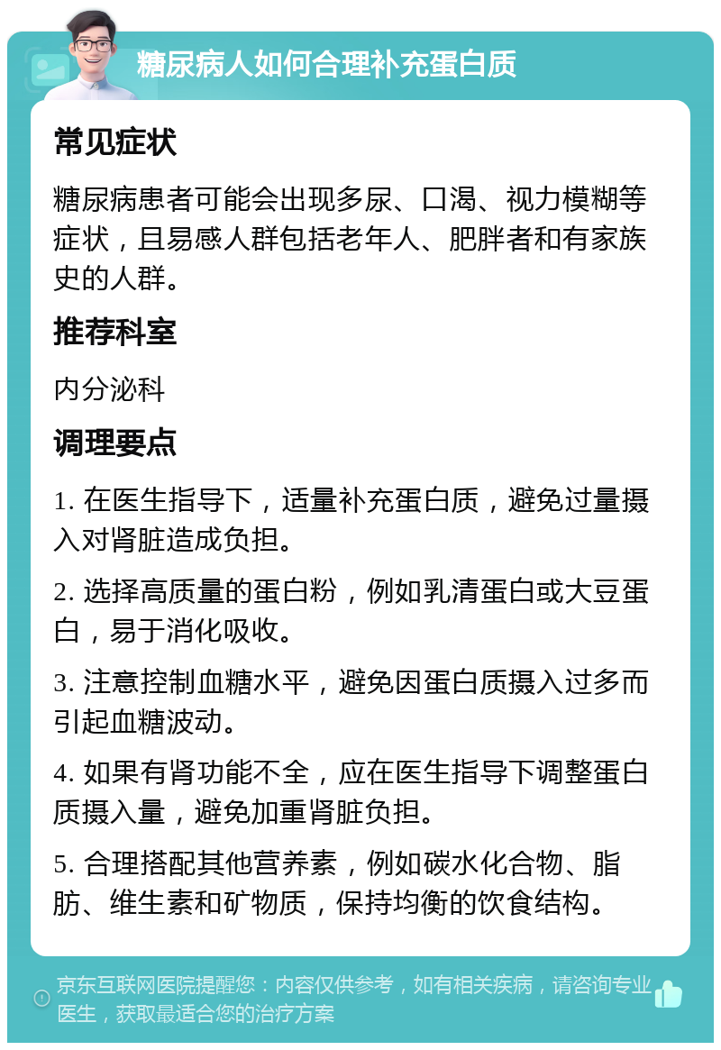 糖尿病人如何合理补充蛋白质 常见症状 糖尿病患者可能会出现多尿、口渴、视力模糊等症状，且易感人群包括老年人、肥胖者和有家族史的人群。 推荐科室 内分泌科 调理要点 1. 在医生指导下，适量补充蛋白质，避免过量摄入对肾脏造成负担。 2. 选择高质量的蛋白粉，例如乳清蛋白或大豆蛋白，易于消化吸收。 3. 注意控制血糖水平，避免因蛋白质摄入过多而引起血糖波动。 4. 如果有肾功能不全，应在医生指导下调整蛋白质摄入量，避免加重肾脏负担。 5. 合理搭配其他营养素，例如碳水化合物、脂肪、维生素和矿物质，保持均衡的饮食结构。