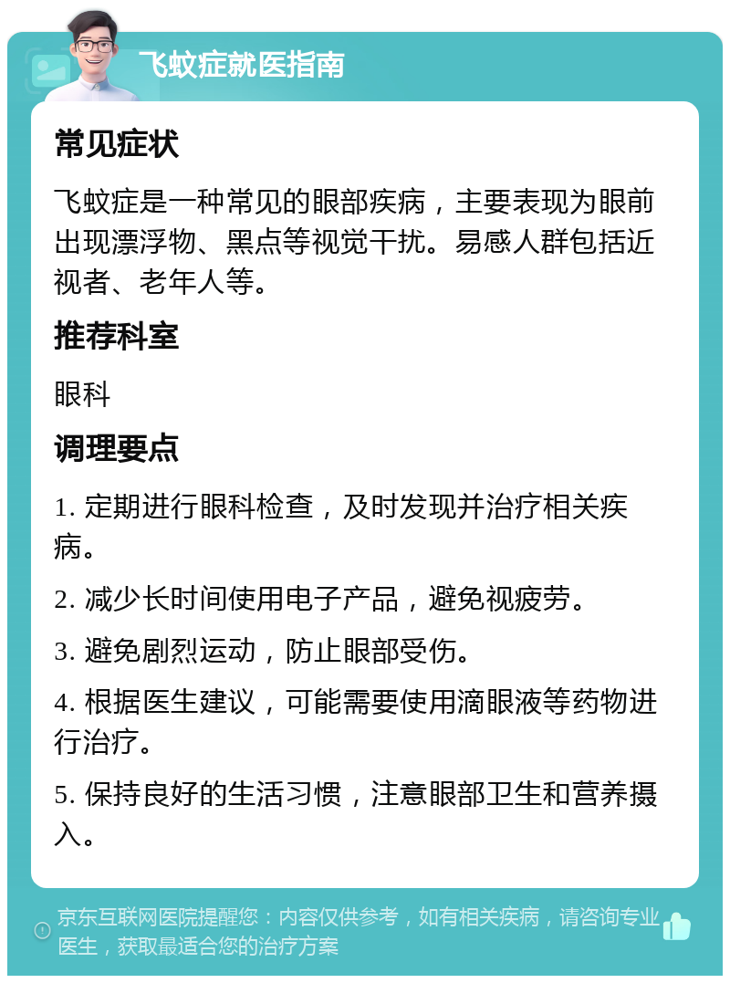 飞蚊症就医指南 常见症状 飞蚊症是一种常见的眼部疾病，主要表现为眼前出现漂浮物、黑点等视觉干扰。易感人群包括近视者、老年人等。 推荐科室 眼科 调理要点 1. 定期进行眼科检查，及时发现并治疗相关疾病。 2. 减少长时间使用电子产品，避免视疲劳。 3. 避免剧烈运动，防止眼部受伤。 4. 根据医生建议，可能需要使用滴眼液等药物进行治疗。 5. 保持良好的生活习惯，注意眼部卫生和营养摄入。