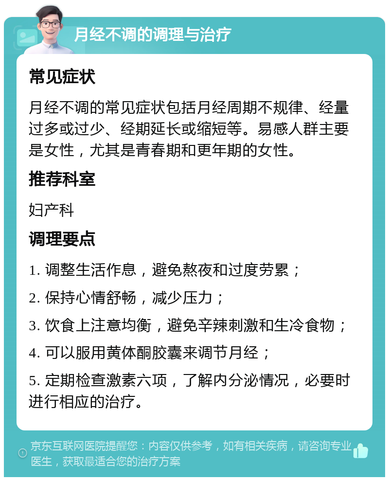 月经不调的调理与治疗 常见症状 月经不调的常见症状包括月经周期不规律、经量过多或过少、经期延长或缩短等。易感人群主要是女性，尤其是青春期和更年期的女性。 推荐科室 妇产科 调理要点 1. 调整生活作息，避免熬夜和过度劳累； 2. 保持心情舒畅，减少压力； 3. 饮食上注意均衡，避免辛辣刺激和生冷食物； 4. 可以服用黄体酮胶囊来调节月经； 5. 定期检查激素六项，了解内分泌情况，必要时进行相应的治疗。