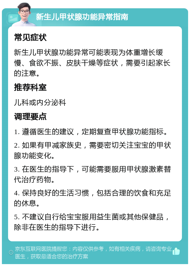 新生儿甲状腺功能异常指南 常见症状 新生儿甲状腺功能异常可能表现为体重增长缓慢、食欲不振、皮肤干燥等症状，需要引起家长的注意。 推荐科室 儿科或内分泌科 调理要点 1. 遵循医生的建议，定期复查甲状腺功能指标。 2. 如果有甲减家族史，需要密切关注宝宝的甲状腺功能变化。 3. 在医生的指导下，可能需要服用甲状腺激素替代治疗药物。 4. 保持良好的生活习惯，包括合理的饮食和充足的休息。 5. 不建议自行给宝宝服用益生菌或其他保健品，除非在医生的指导下进行。