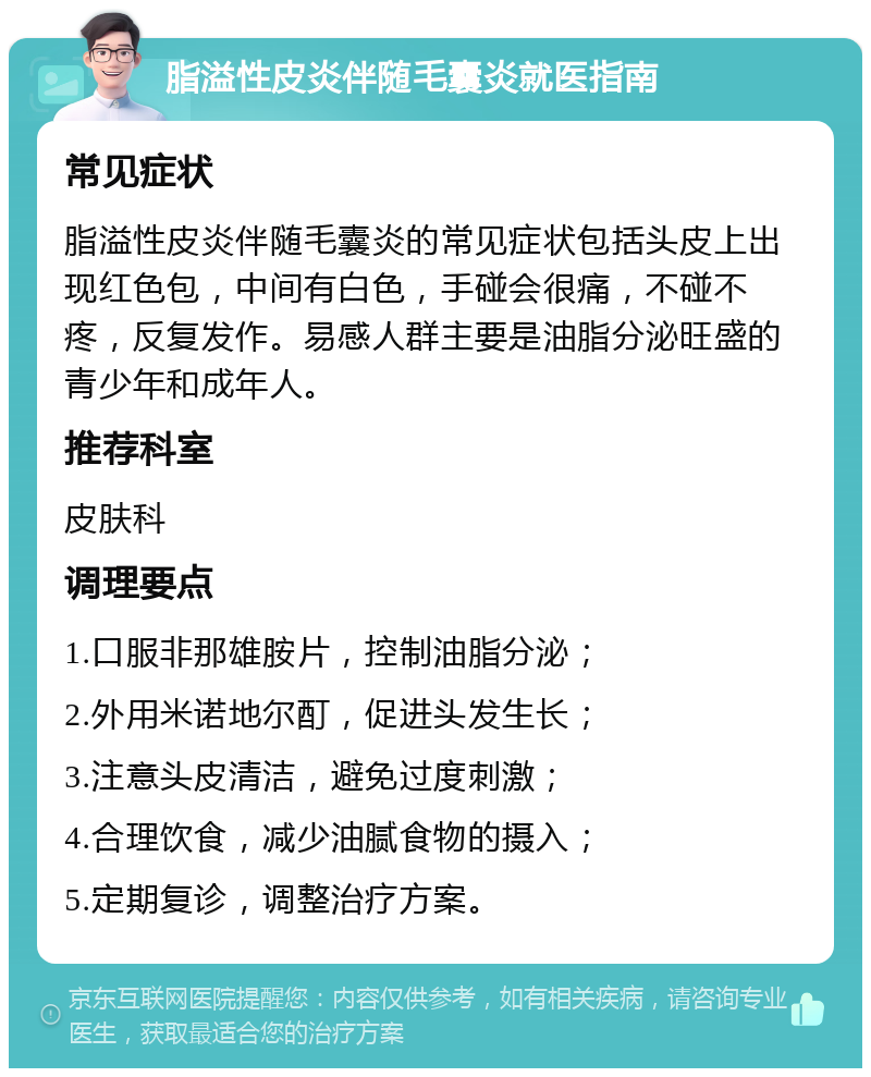 脂溢性皮炎伴随毛囊炎就医指南 常见症状 脂溢性皮炎伴随毛囊炎的常见症状包括头皮上出现红色包，中间有白色，手碰会很痛，不碰不疼，反复发作。易感人群主要是油脂分泌旺盛的青少年和成年人。 推荐科室 皮肤科 调理要点 1.口服非那雄胺片，控制油脂分泌； 2.外用米诺地尔酊，促进头发生长； 3.注意头皮清洁，避免过度刺激； 4.合理饮食，减少油腻食物的摄入； 5.定期复诊，调整治疗方案。