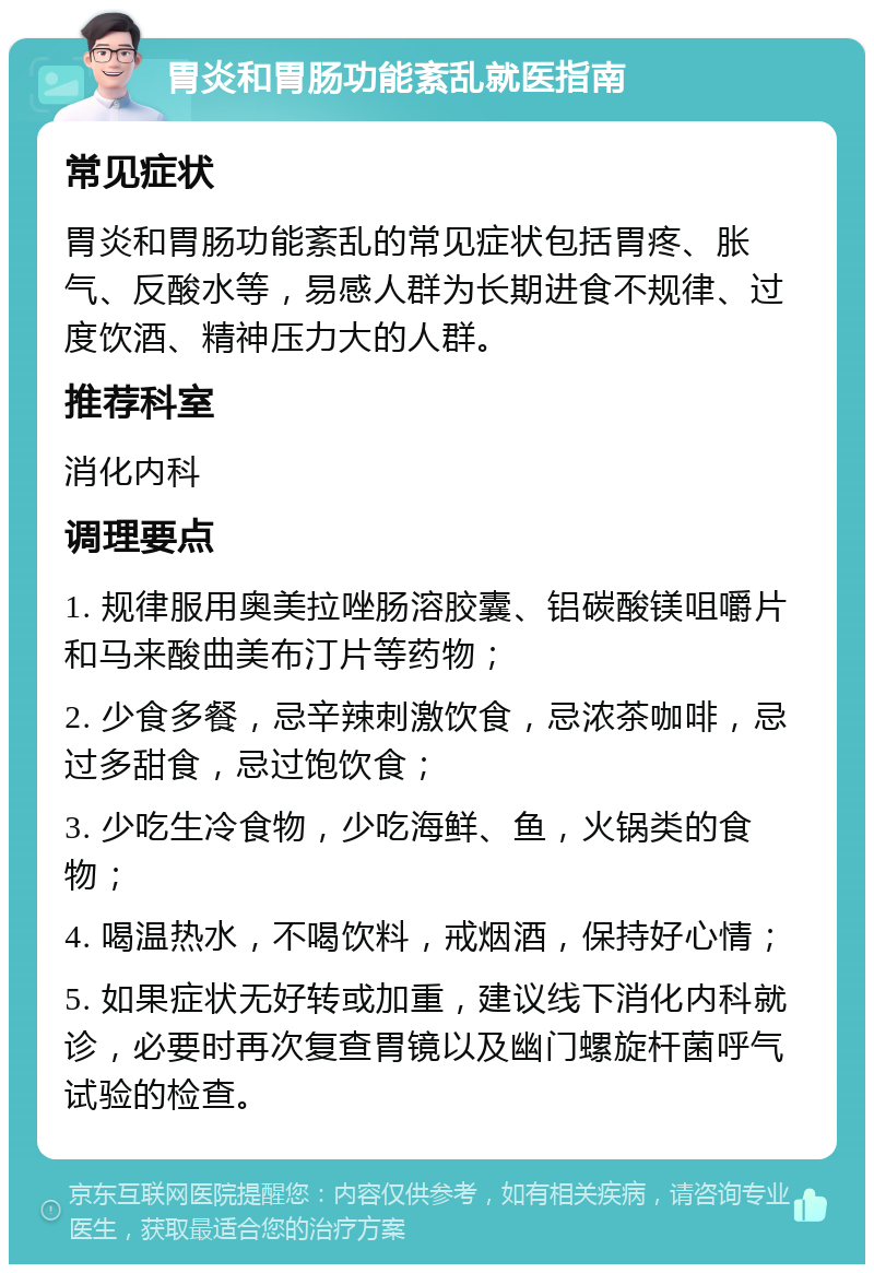 胃炎和胃肠功能紊乱就医指南 常见症状 胃炎和胃肠功能紊乱的常见症状包括胃疼、胀气、反酸水等，易感人群为长期进食不规律、过度饮酒、精神压力大的人群。 推荐科室 消化内科 调理要点 1. 规律服用奥美拉唑肠溶胶囊、铝碳酸镁咀嚼片和马来酸曲美布汀片等药物； 2. 少食多餐，忌辛辣刺激饮食，忌浓茶咖啡，忌过多甜食，忌过饱饮食； 3. 少吃生冷食物，少吃海鲜、鱼，火锅类的食物； 4. 喝温热水，不喝饮料，戒烟酒，保持好心情； 5. 如果症状无好转或加重，建议线下消化内科就诊，必要时再次复查胃镜以及幽门螺旋杆菌呼气试验的检查。