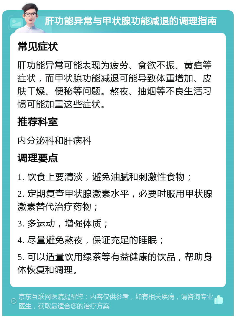 肝功能异常与甲状腺功能减退的调理指南 常见症状 肝功能异常可能表现为疲劳、食欲不振、黄疸等症状，而甲状腺功能减退可能导致体重增加、皮肤干燥、便秘等问题。熬夜、抽烟等不良生活习惯可能加重这些症状。 推荐科室 内分泌科和肝病科 调理要点 1. 饮食上要清淡，避免油腻和刺激性食物； 2. 定期复查甲状腺激素水平，必要时服用甲状腺激素替代治疗药物； 3. 多运动，增强体质； 4. 尽量避免熬夜，保证充足的睡眠； 5. 可以适量饮用绿茶等有益健康的饮品，帮助身体恢复和调理。