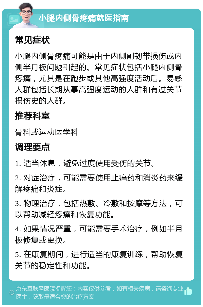 小腿内侧骨疼痛就医指南 常见症状 小腿内侧骨疼痛可能是由于内侧副韧带损伤或内侧半月板问题引起的。常见症状包括小腿内侧骨疼痛，尤其是在跑步或其他高强度活动后。易感人群包括长期从事高强度运动的人群和有过关节损伤史的人群。 推荐科室 骨科或运动医学科 调理要点 1. 适当休息，避免过度使用受伤的关节。 2. 对症治疗，可能需要使用止痛药和消炎药来缓解疼痛和炎症。 3. 物理治疗，包括热敷、冷敷和按摩等方法，可以帮助减轻疼痛和恢复功能。 4. 如果情况严重，可能需要手术治疗，例如半月板修复或更换。 5. 在康复期间，进行适当的康复训练，帮助恢复关节的稳定性和功能。