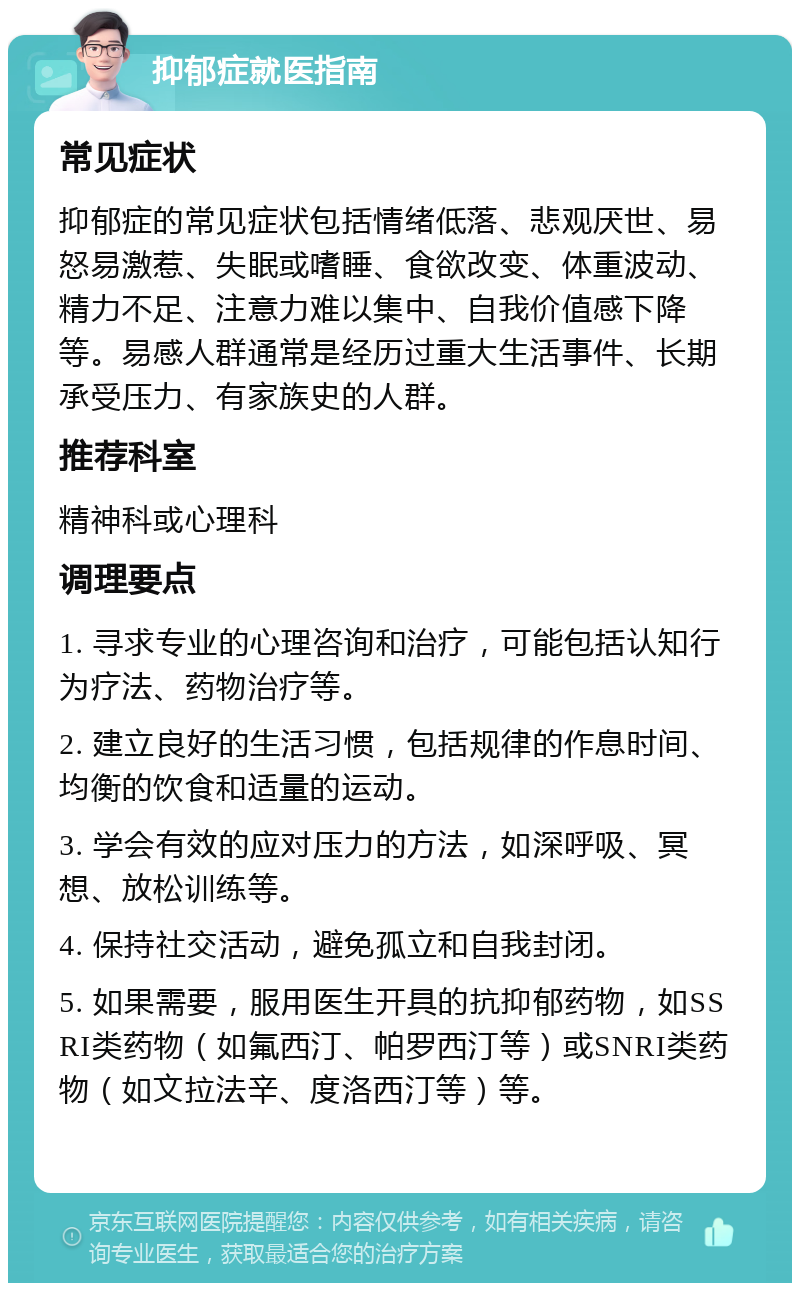 抑郁症就医指南 常见症状 抑郁症的常见症状包括情绪低落、悲观厌世、易怒易激惹、失眠或嗜睡、食欲改变、体重波动、精力不足、注意力难以集中、自我价值感下降等。易感人群通常是经历过重大生活事件、长期承受压力、有家族史的人群。 推荐科室 精神科或心理科 调理要点 1. 寻求专业的心理咨询和治疗，可能包括认知行为疗法、药物治疗等。 2. 建立良好的生活习惯，包括规律的作息时间、均衡的饮食和适量的运动。 3. 学会有效的应对压力的方法，如深呼吸、冥想、放松训练等。 4. 保持社交活动，避免孤立和自我封闭。 5. 如果需要，服用医生开具的抗抑郁药物，如SSRI类药物（如氟西汀、帕罗西汀等）或SNRI类药物（如文拉法辛、度洛西汀等）等。