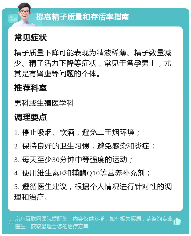 提高精子质量和存活率指南 常见症状 精子质量下降可能表现为精液稀薄、精子数量减少、精子活力下降等症状，常见于备孕男士，尤其是有肾虚等问题的个体。 推荐科室 男科或生殖医学科 调理要点 1. 停止吸烟、饮酒，避免二手烟环境； 2. 保持良好的卫生习惯，避免感染和炎症； 3. 每天至少30分钟中等强度的运动； 4. 使用维生素E和辅酶Q10等营养补充剂； 5. 遵循医生建议，根据个人情况进行针对性的调理和治疗。