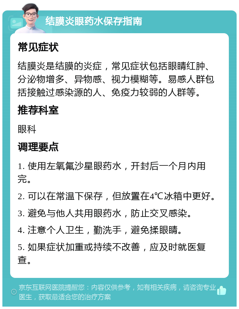 结膜炎眼药水保存指南 常见症状 结膜炎是结膜的炎症，常见症状包括眼睛红肿、分泌物增多、异物感、视力模糊等。易感人群包括接触过感染源的人、免疫力较弱的人群等。 推荐科室 眼科 调理要点 1. 使用左氧氟沙星眼药水，开封后一个月内用完。 2. 可以在常温下保存，但放置在4℃冰箱中更好。 3. 避免与他人共用眼药水，防止交叉感染。 4. 注意个人卫生，勤洗手，避免揉眼睛。 5. 如果症状加重或持续不改善，应及时就医复查。