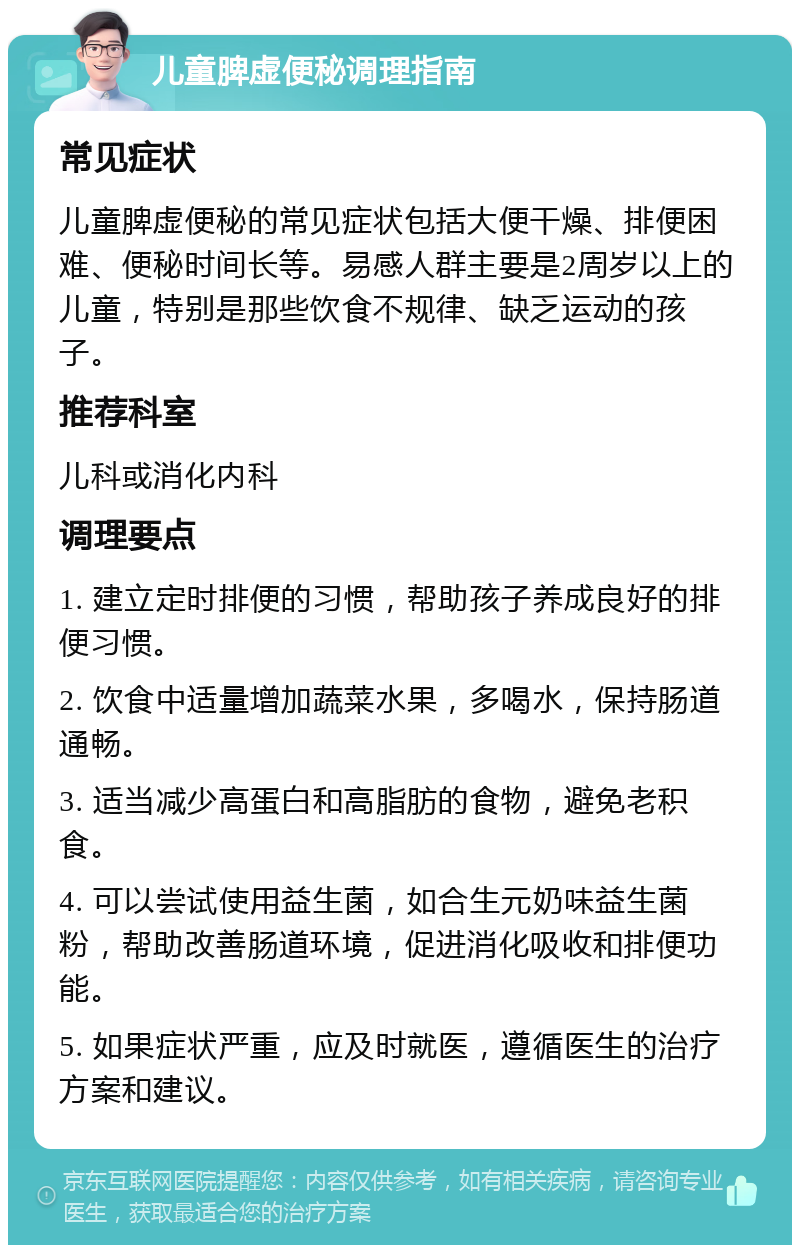 儿童脾虚便秘调理指南 常见症状 儿童脾虚便秘的常见症状包括大便干燥、排便困难、便秘时间长等。易感人群主要是2周岁以上的儿童，特别是那些饮食不规律、缺乏运动的孩子。 推荐科室 儿科或消化内科 调理要点 1. 建立定时排便的习惯，帮助孩子养成良好的排便习惯。 2. 饮食中适量增加蔬菜水果，多喝水，保持肠道通畅。 3. 适当减少高蛋白和高脂肪的食物，避免老积食。 4. 可以尝试使用益生菌，如合生元奶味益生菌粉，帮助改善肠道环境，促进消化吸收和排便功能。 5. 如果症状严重，应及时就医，遵循医生的治疗方案和建议。