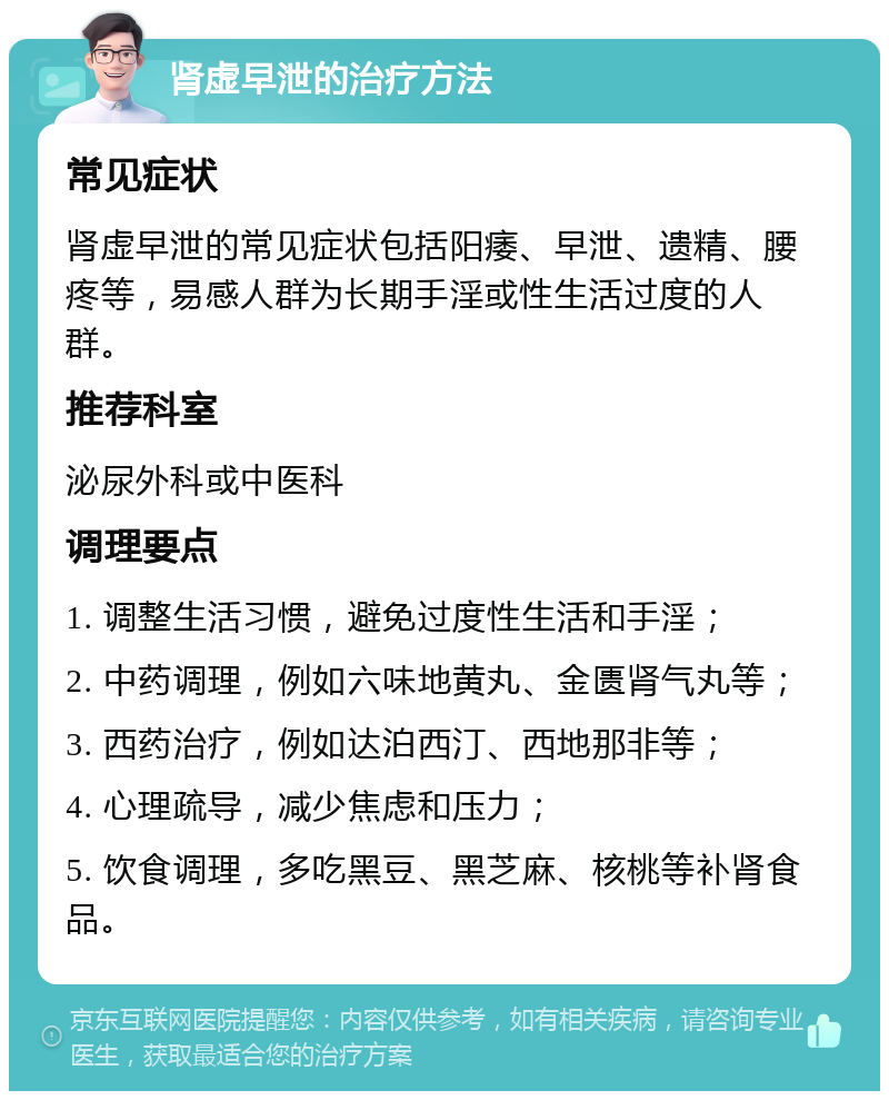 肾虚早泄的治疗方法 常见症状 肾虚早泄的常见症状包括阳痿、早泄、遗精、腰疼等，易感人群为长期手淫或性生活过度的人群。 推荐科室 泌尿外科或中医科 调理要点 1. 调整生活习惯，避免过度性生活和手淫； 2. 中药调理，例如六味地黄丸、金匮肾气丸等； 3. 西药治疗，例如达泊西汀、西地那非等； 4. 心理疏导，减少焦虑和压力； 5. 饮食调理，多吃黑豆、黑芝麻、核桃等补肾食品。