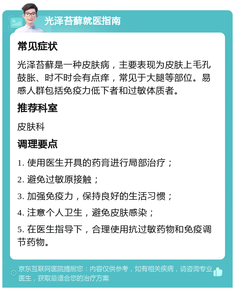 光泽苔藓就医指南 常见症状 光泽苔藓是一种皮肤病，主要表现为皮肤上毛孔鼓胀、时不时会有点痒，常见于大腿等部位。易感人群包括免疫力低下者和过敏体质者。 推荐科室 皮肤科 调理要点 1. 使用医生开具的药膏进行局部治疗； 2. 避免过敏原接触； 3. 加强免疫力，保持良好的生活习惯； 4. 注意个人卫生，避免皮肤感染； 5. 在医生指导下，合理使用抗过敏药物和免疫调节药物。