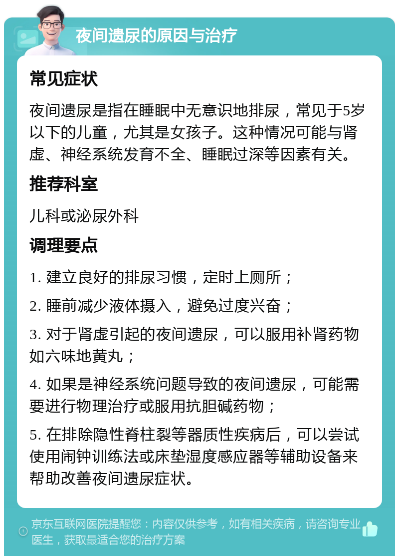 夜间遗尿的原因与治疗 常见症状 夜间遗尿是指在睡眠中无意识地排尿，常见于5岁以下的儿童，尤其是女孩子。这种情况可能与肾虚、神经系统发育不全、睡眠过深等因素有关。 推荐科室 儿科或泌尿外科 调理要点 1. 建立良好的排尿习惯，定时上厕所； 2. 睡前减少液体摄入，避免过度兴奋； 3. 对于肾虚引起的夜间遗尿，可以服用补肾药物如六味地黄丸； 4. 如果是神经系统问题导致的夜间遗尿，可能需要进行物理治疗或服用抗胆碱药物； 5. 在排除隐性脊柱裂等器质性疾病后，可以尝试使用闹钟训练法或床垫湿度感应器等辅助设备来帮助改善夜间遗尿症状。