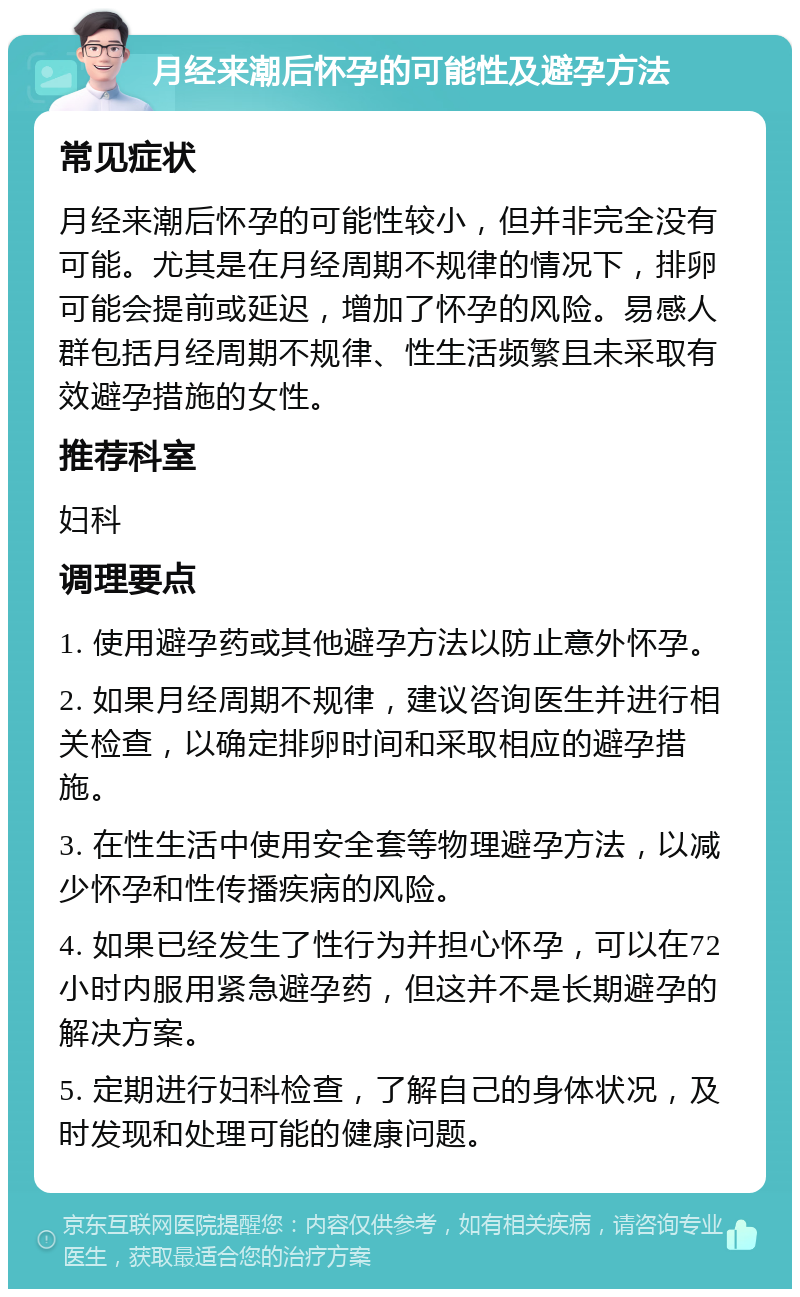 月经来潮后怀孕的可能性及避孕方法 常见症状 月经来潮后怀孕的可能性较小，但并非完全没有可能。尤其是在月经周期不规律的情况下，排卵可能会提前或延迟，增加了怀孕的风险。易感人群包括月经周期不规律、性生活频繁且未采取有效避孕措施的女性。 推荐科室 妇科 调理要点 1. 使用避孕药或其他避孕方法以防止意外怀孕。 2. 如果月经周期不规律，建议咨询医生并进行相关检查，以确定排卵时间和采取相应的避孕措施。 3. 在性生活中使用安全套等物理避孕方法，以减少怀孕和性传播疾病的风险。 4. 如果已经发生了性行为并担心怀孕，可以在72小时内服用紧急避孕药，但这并不是长期避孕的解决方案。 5. 定期进行妇科检查，了解自己的身体状况，及时发现和处理可能的健康问题。