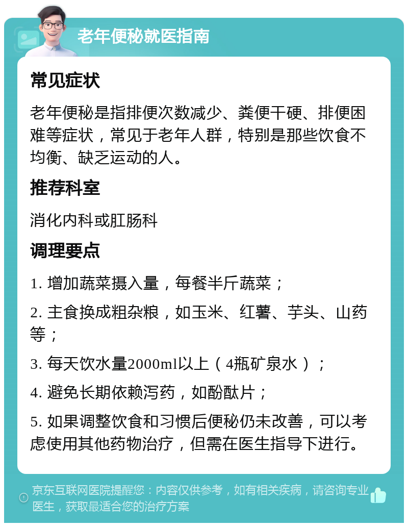 老年便秘就医指南 常见症状 老年便秘是指排便次数减少、粪便干硬、排便困难等症状，常见于老年人群，特别是那些饮食不均衡、缺乏运动的人。 推荐科室 消化内科或肛肠科 调理要点 1. 增加蔬菜摄入量，每餐半斤蔬菜； 2. 主食换成粗杂粮，如玉米、红薯、芋头、山药等； 3. 每天饮水量2000ml以上（4瓶矿泉水）； 4. 避免长期依赖泻药，如酚酞片； 5. 如果调整饮食和习惯后便秘仍未改善，可以考虑使用其他药物治疗，但需在医生指导下进行。