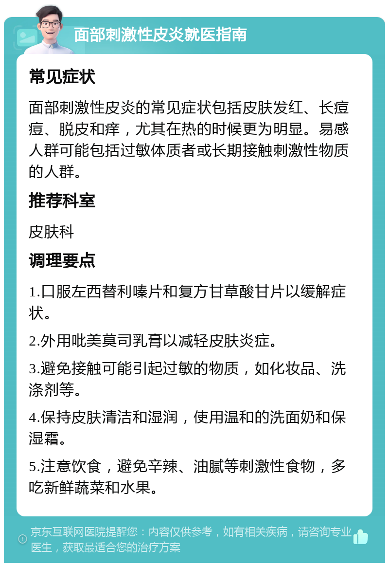 面部刺激性皮炎就医指南 常见症状 面部刺激性皮炎的常见症状包括皮肤发红、长痘痘、脱皮和痒，尤其在热的时候更为明显。易感人群可能包括过敏体质者或长期接触刺激性物质的人群。 推荐科室 皮肤科 调理要点 1.口服左西替利嗪片和复方甘草酸甘片以缓解症状。 2.外用吡美莫司乳膏以减轻皮肤炎症。 3.避免接触可能引起过敏的物质，如化妆品、洗涤剂等。 4.保持皮肤清洁和湿润，使用温和的洗面奶和保湿霜。 5.注意饮食，避免辛辣、油腻等刺激性食物，多吃新鲜蔬菜和水果。