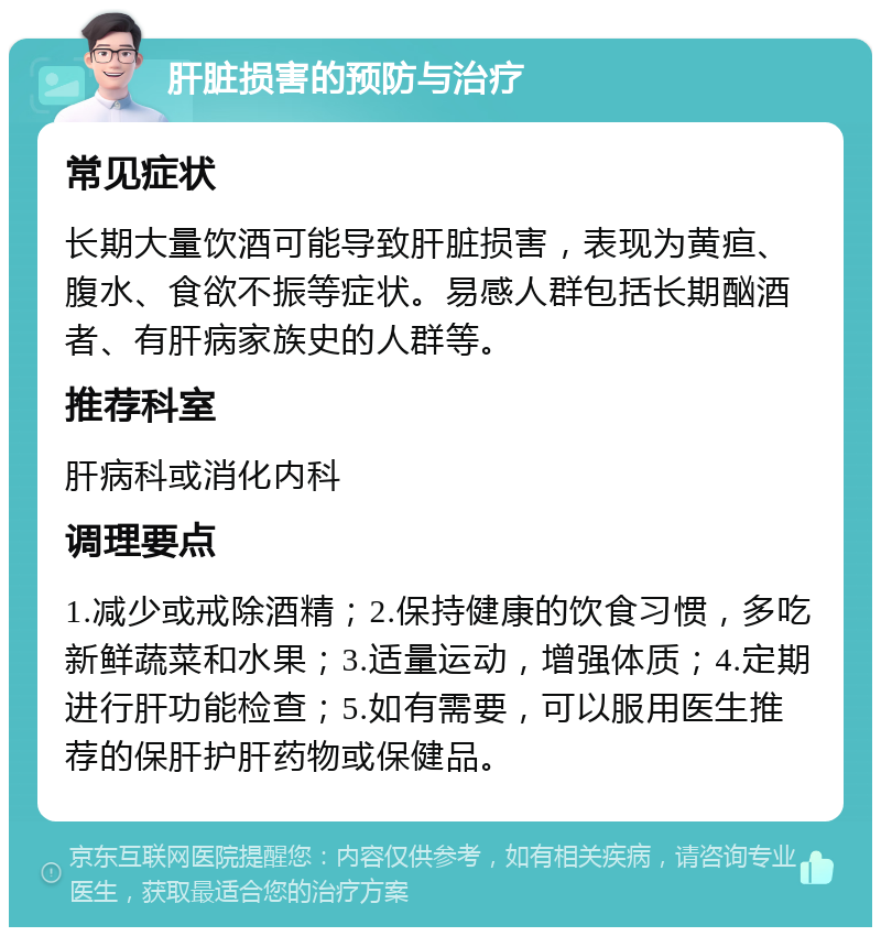 肝脏损害的预防与治疗 常见症状 长期大量饮酒可能导致肝脏损害，表现为黄疸、腹水、食欲不振等症状。易感人群包括长期酗酒者、有肝病家族史的人群等。 推荐科室 肝病科或消化内科 调理要点 1.减少或戒除酒精；2.保持健康的饮食习惯，多吃新鲜蔬菜和水果；3.适量运动，增强体质；4.定期进行肝功能检查；5.如有需要，可以服用医生推荐的保肝护肝药物或保健品。