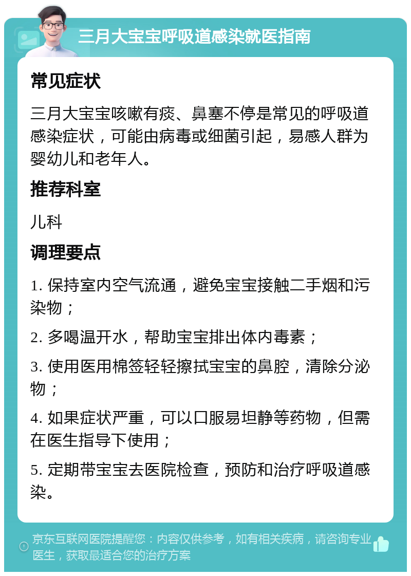 三月大宝宝呼吸道感染就医指南 常见症状 三月大宝宝咳嗽有痰、鼻塞不停是常见的呼吸道感染症状，可能由病毒或细菌引起，易感人群为婴幼儿和老年人。 推荐科室 儿科 调理要点 1. 保持室内空气流通，避免宝宝接触二手烟和污染物； 2. 多喝温开水，帮助宝宝排出体内毒素； 3. 使用医用棉签轻轻擦拭宝宝的鼻腔，清除分泌物； 4. 如果症状严重，可以口服易坦静等药物，但需在医生指导下使用； 5. 定期带宝宝去医院检查，预防和治疗呼吸道感染。